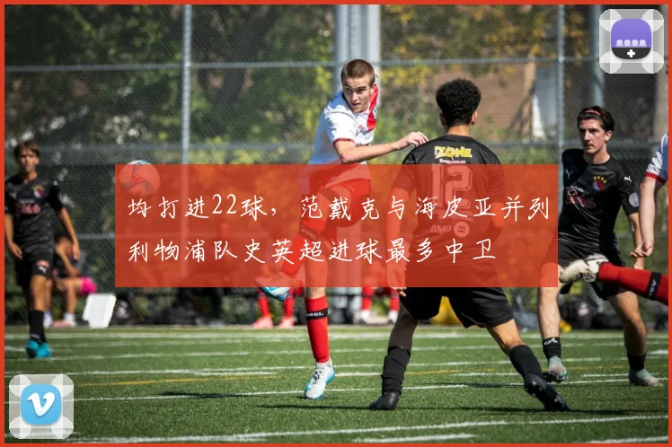 均打进22球,范戴克与海皮亚并列利物浦队史英超进球最多中卫