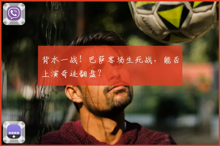 背水一战！巴萨客场生死战，能否上演奇迹翻盘？