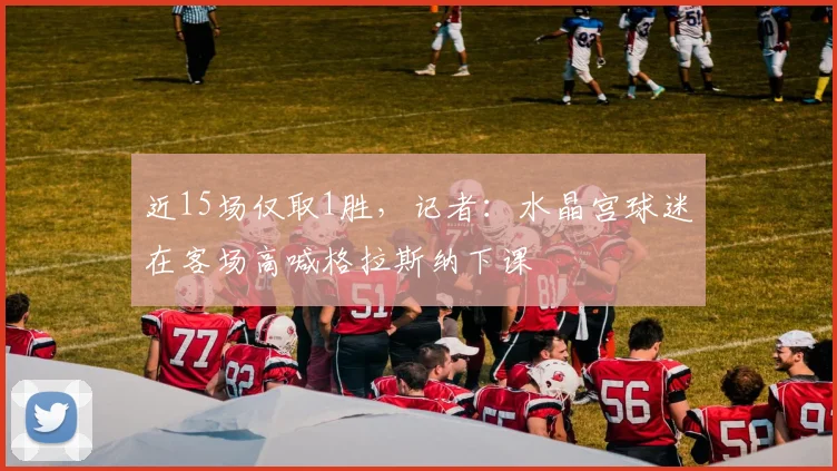 近15场仅取1胜，记者：水晶宫球迷在客场高喊格拉斯纳下课