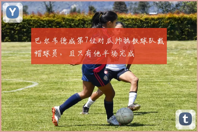 巴尔韦德成第7位对瓜帅执教球队戴帽球员，且只有他半场完成