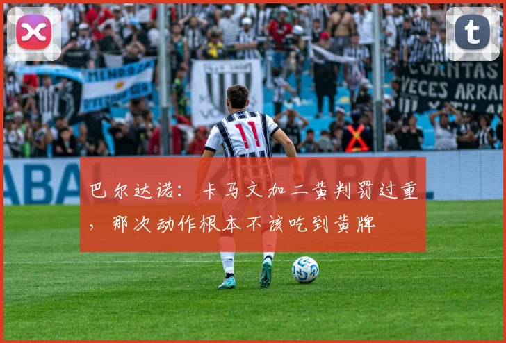 巴尔达诺：卡马文加二黄判罚过重，那次动作根本不该吃到黄牌