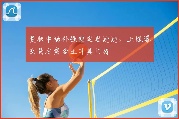 曼联中场补强锁定恩迪迪，土媒曝交易方案含土耳其门将