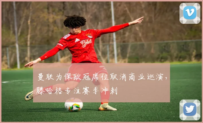 曼联为保欧冠席位取消商业巡演，滕哈格专注赛季冲刺