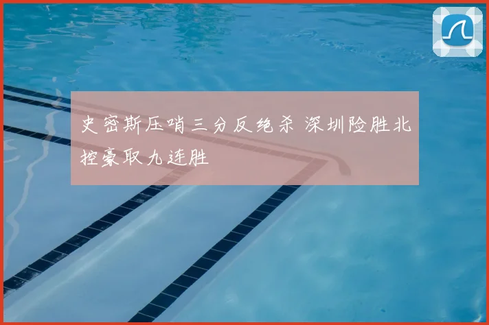史密斯压哨三分反绝杀 深圳险胜北控豪取九连胜