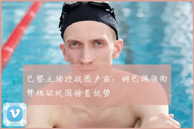 巴黎主场迎战图卢兹，姆巴佩领衔锋线欲巩固榜首优势