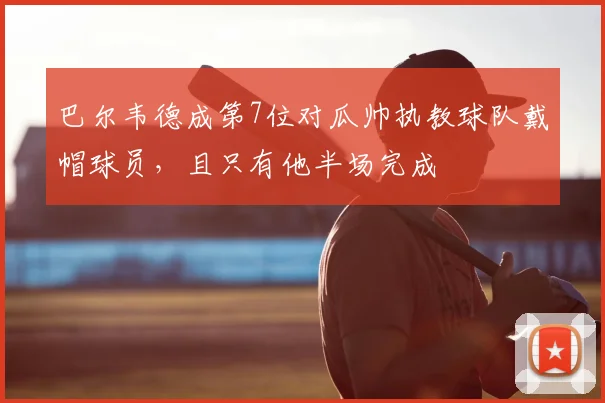 巴尔韦德成第7位对瓜帅执教球队戴帽球员，且只有他半场完成
