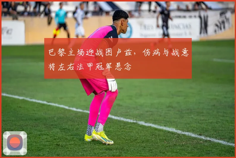 巴黎主场迎战图卢兹，伤病与战意将左右法甲冠军悬念