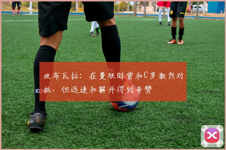 坎布瓦拉:在曼联时曾和C罗激烈对抗,但迅速和解并得到夸赞
