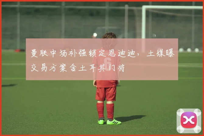 曼联中场补强锁定恩迪迪，土媒曝交易方案含土耳其门将