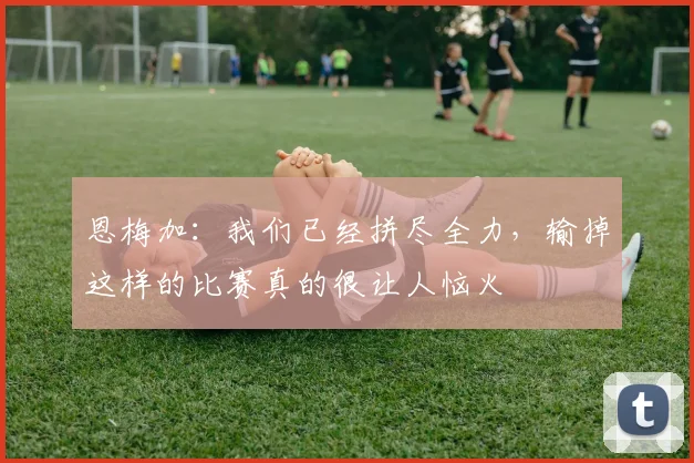 恩梅加：我们已经拼尽全力，输掉这样的比赛真的很让人恼火