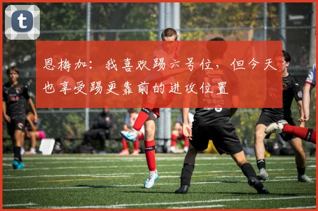 恩梅加:我喜欢踢六号位,但今天也享受踢更靠前的进攻位置