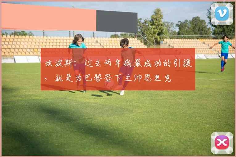坎波斯:过去两年我最成功的引援,就是为巴黎签下主帅恩里克
