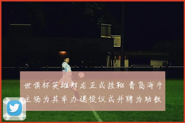 世俱杯英雄郑龙正式挂靴 青岛海牛主场为其举办退役仪式并聘为助教