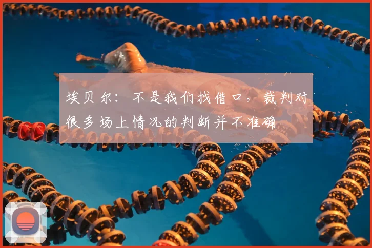 埃贝尔：不是我们找借口，裁判对很多场上情况的判断并不准确