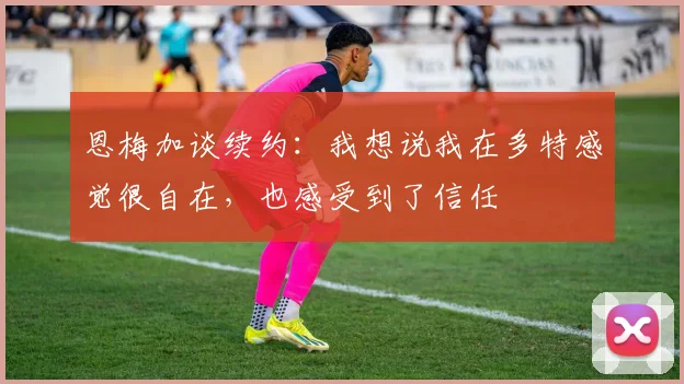 恩梅加谈续约：我想说我在多特感觉很自在，也感受到了信任