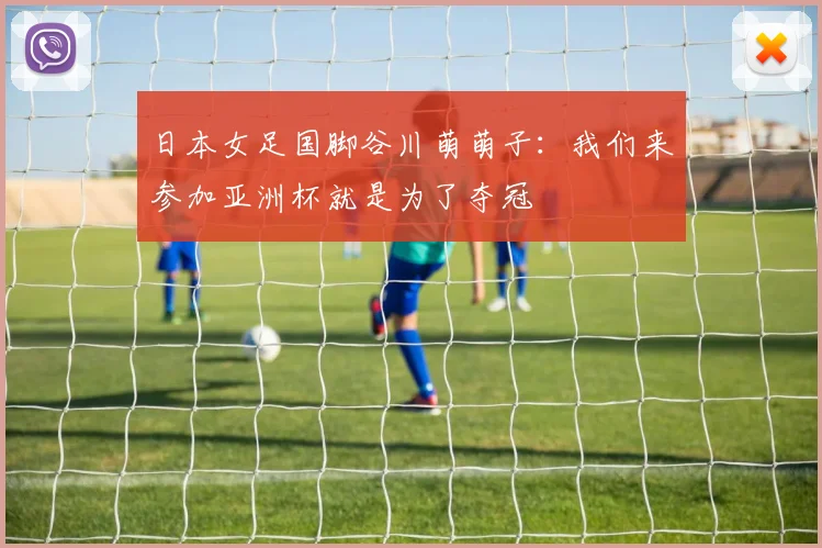 日本女足国脚谷川萌萌子：我们来参加亚洲杯就是为了夺冠