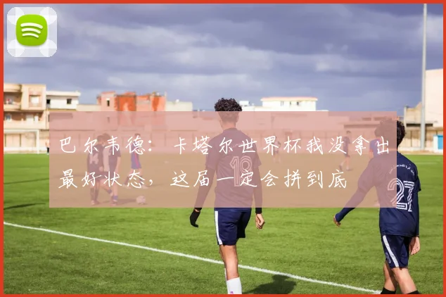 巴尔韦德:卡塔尔世界杯我没拿出最好状态,这届一定会拼到底