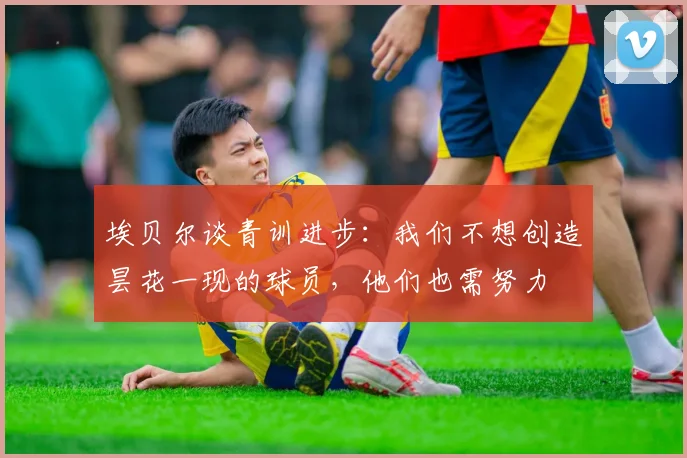 埃贝尔谈青训进步：我们不想创造昙花一现的球员，他们也需努力