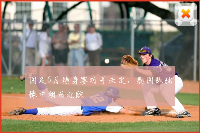 国足6月热身赛对手未定，泰国队犹豫中朝或赴欧